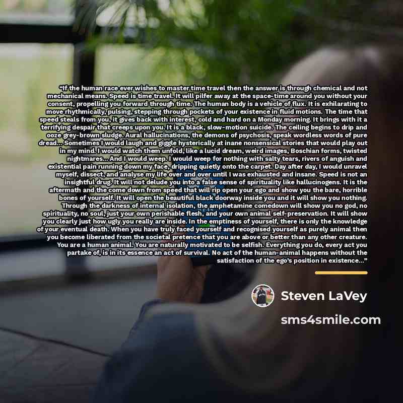 “If the human race ever wishes to master time travel then the answer is through chemical and not mechanical means. Speed is time travel. It will pilfer away at the space-time around you without your consent, propelling you forward through time. The human body is a vehicle of flux. It is…” quote by Steven LaVey