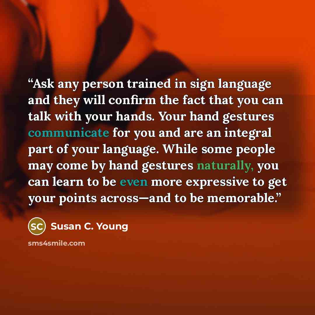 “Ask any person trained in sign language and they will confirm the fact that you can talk with your hands. Your hand gestures communicate for you and are an integral part of your language. While some people may come by hand gestures naturally, you can learn to be even more expressive to get your…” quote by Susan C. Young