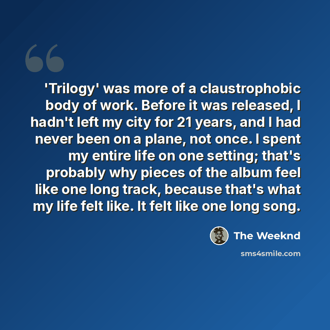 “'Trilogy' was more of a claustrophobic body of work. Before it was released, I hadn't left my city for 21 years, and I had never been on a plane, not once. I spent my entire life on one setting; that's probably why pieces of the album feel like one long track, because that's what my life felt…” quote by The Weeknd