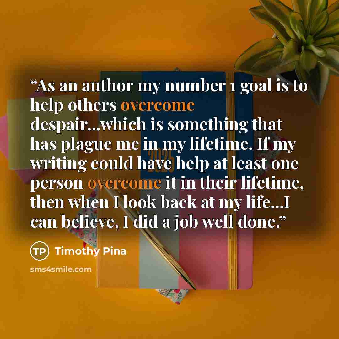 “As an author my number 1 goal is to help others overcome despair...which is something that has plague me in my lifetime. If my writing could have help at least one person overcome it in their lifetime, then when I look back at my life...I can believe, I did a job well done.” quote by Timothy Pina