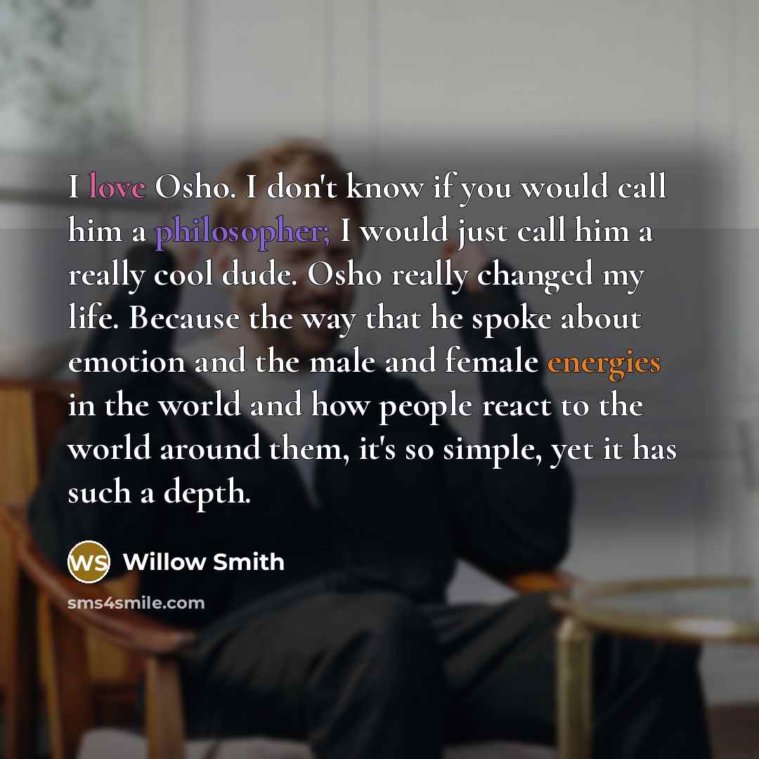 “I love Osho. I don't know if you would call him a philosopher; I would just call him a really cool dude. Osho really changed my life. Because the way that he spoke about emotion and the male and female energies in the world and how people react to the world around them, it's so simple, yet it has…” quote by Willow Smith