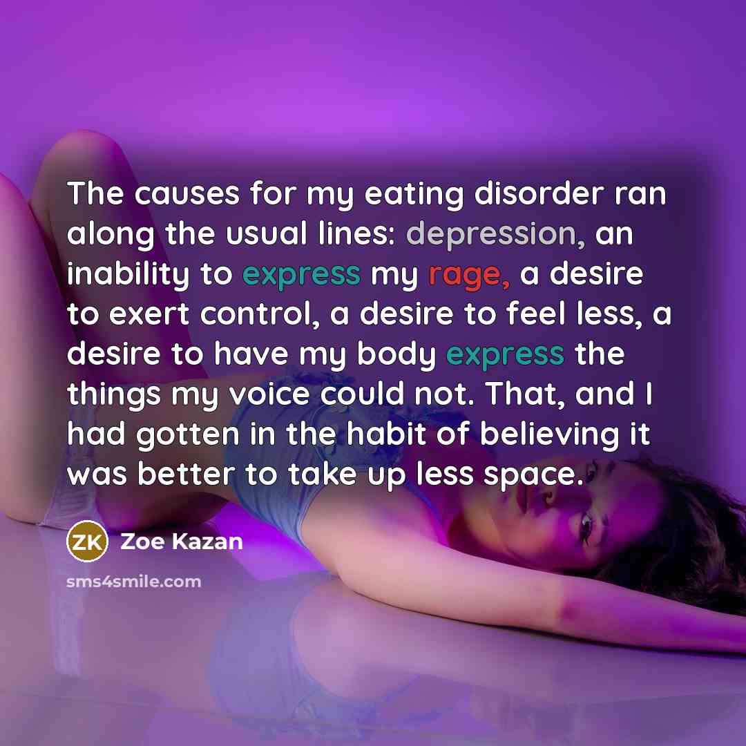 “The causes for my eating disorder ran along the usual lines: depression, an inability to express my rage, a desire to exert control, a desire to feel less, a desire to have my body express the things my voice could not. That, and I had gotten in the habit of believing it was better to take up less…” quote by Zoe Kazan