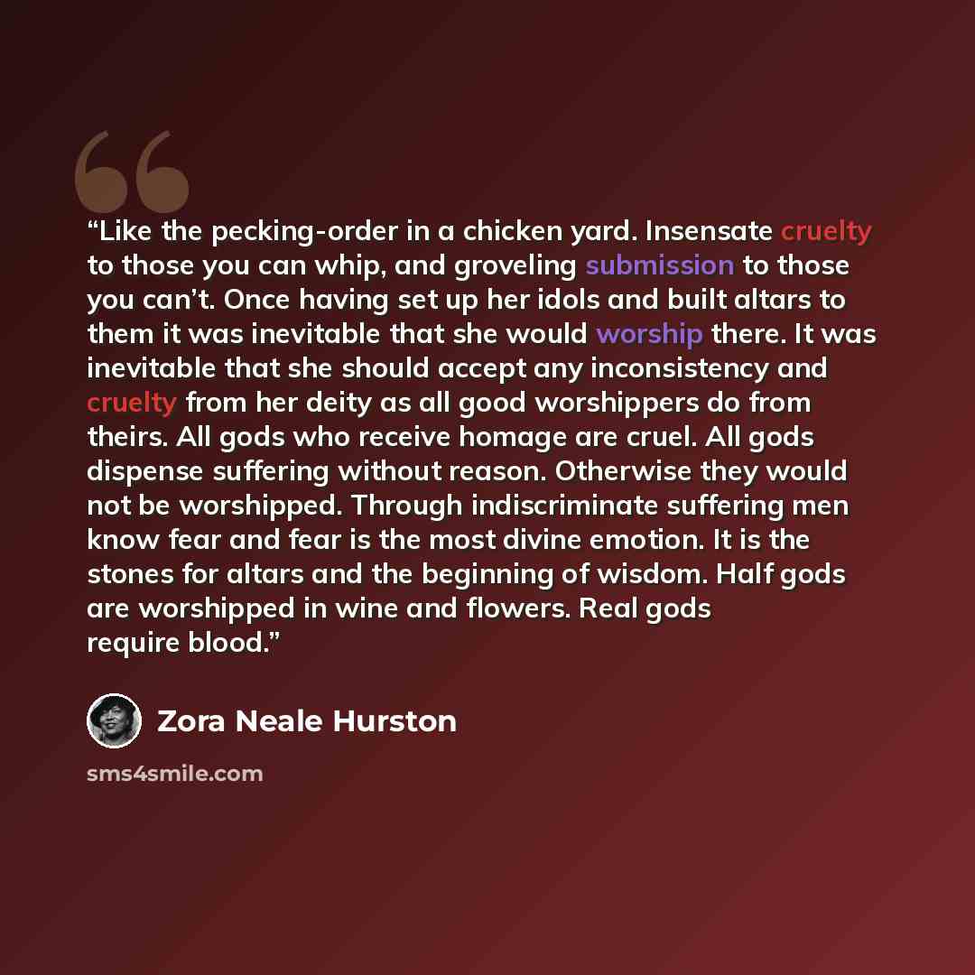 “Like the pecking-order in a chicken yard. Insensate cruelty to those you can whip, and groveling submission to those you can’t. Once having set up her idols and built altars to them it was inevitable that she would worship there. It was inevitable that she should accept any inconsistency and…” quote by Zora Neale Hurston