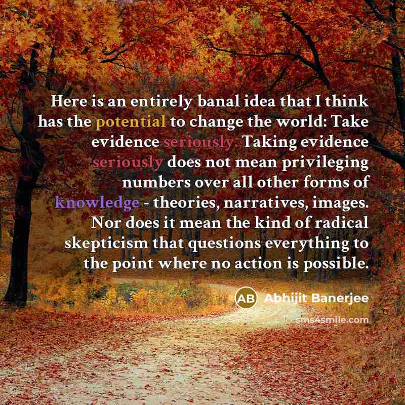 “Here is an entirely banal idea that I think has the potential to change the world: Take evidence seriously. Taking evidence seriously does not mean privileging numbers over all other forms of knowledge - theories, narratives, images. Nor does it mean the kind of radical skepticism that questions…” quote by Abhijit Banerjee
