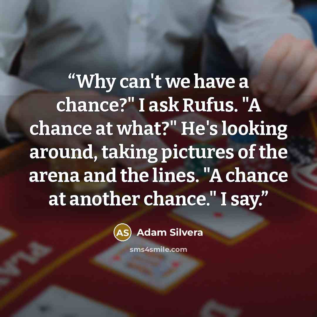 “Why can't we have a chance?" I ask Rufus. "A chance at what?" He's looking around, taking pictures of the arena and the lines. "A chance at another chance." I say.” quote by Adam Silvera