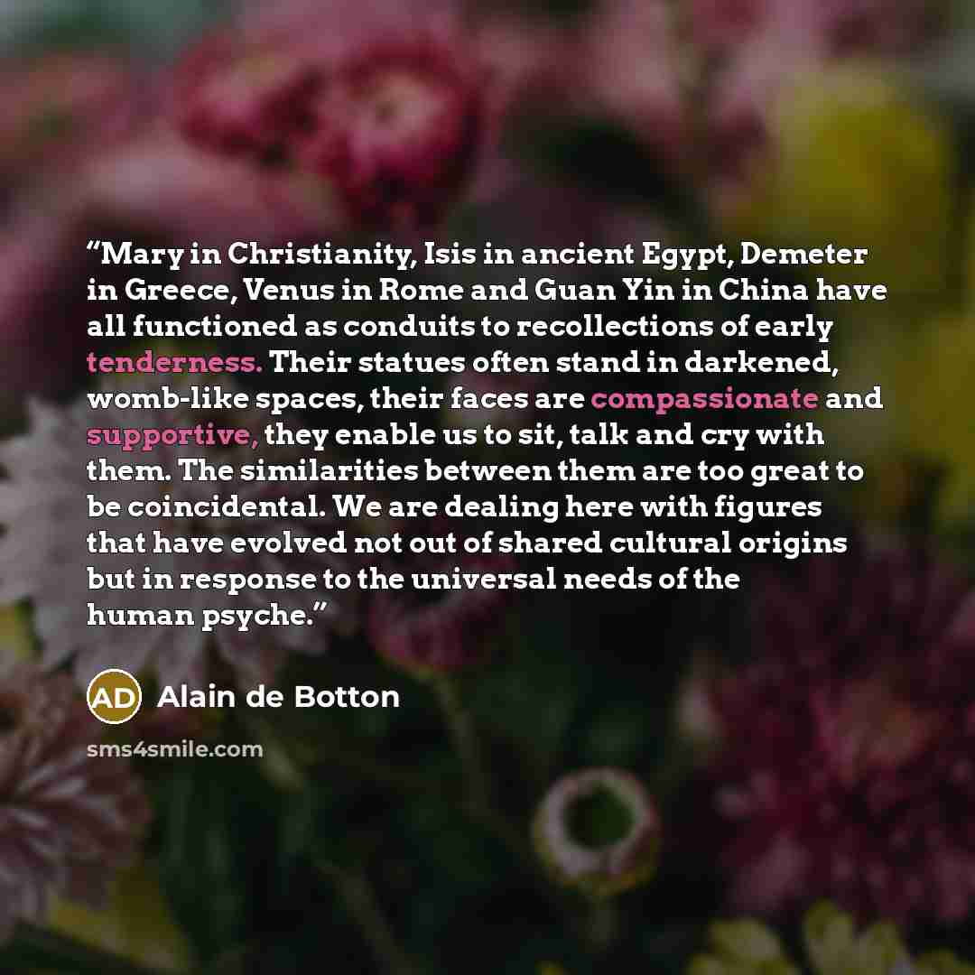 “Mary in Christianity, Isis in ancient Egypt, Demeter in Greece, Venus in Rome and Guan Yin in China have all functioned as conduits to recollections of early tenderness. Their statues often stand in darkened, womb-like spaces, their faces are compassionate and supportive, they enable us to sit…” quote by Alain de Botton