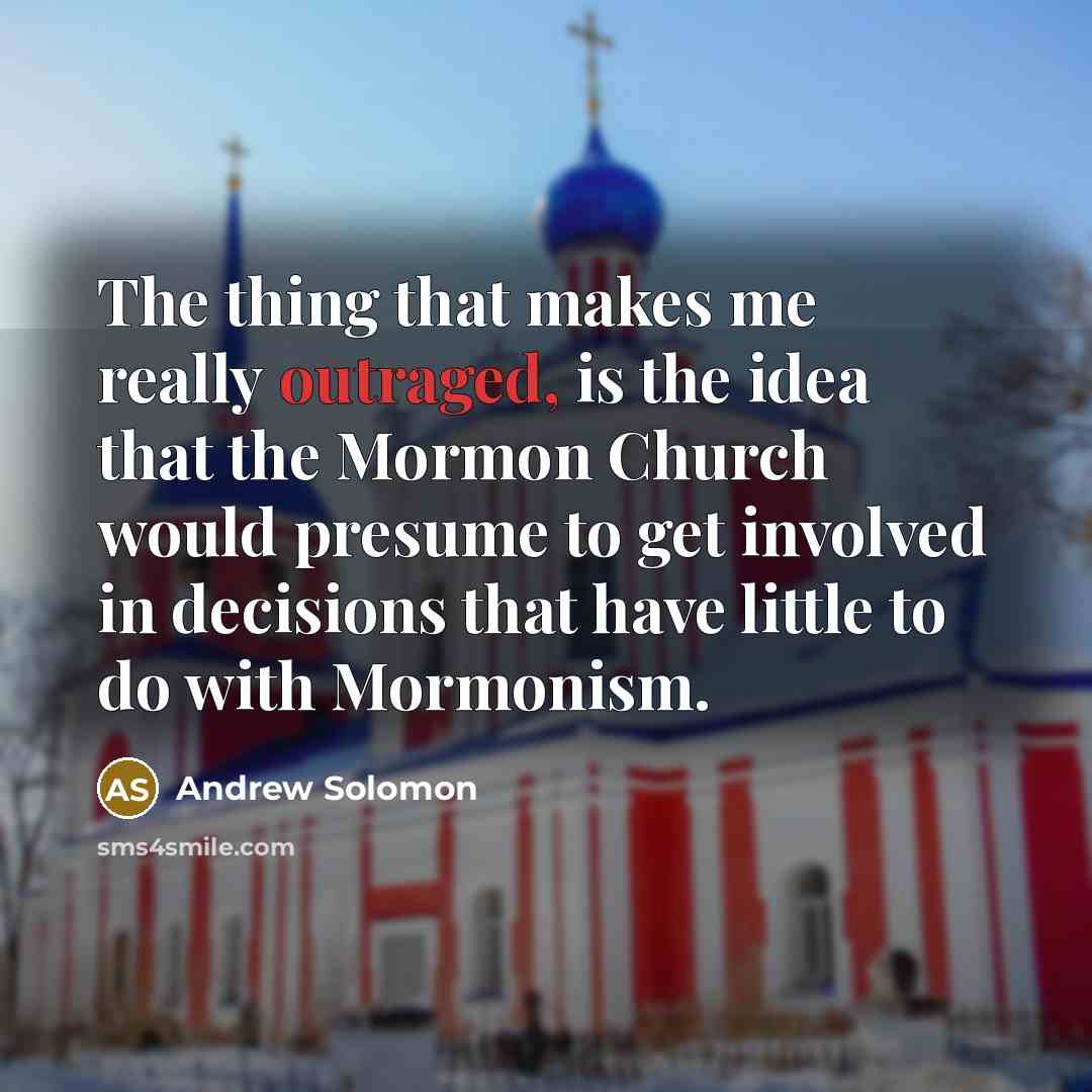 “The thing that makes me really outraged, is the idea that the Mormon Church would presume to get involved in decisions that have little to do with Mormonism.” quote by Andrew Solomon