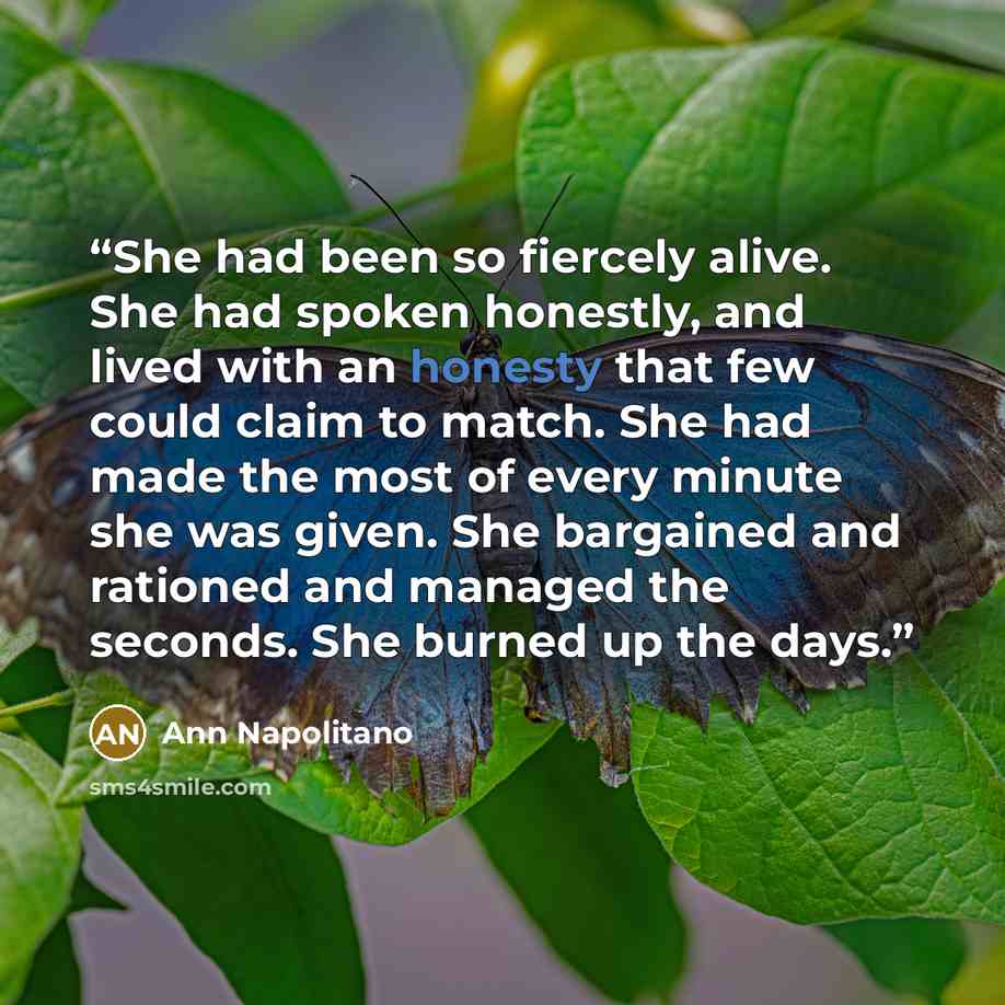 “She had been so fiercely alive. She had spoken honestly, and lived with an honesty that few could claim to match. She had made the most of every minute she was given. She bargained and rationed and managed the seconds. She burned up the days.” quote by Ann Napolitano