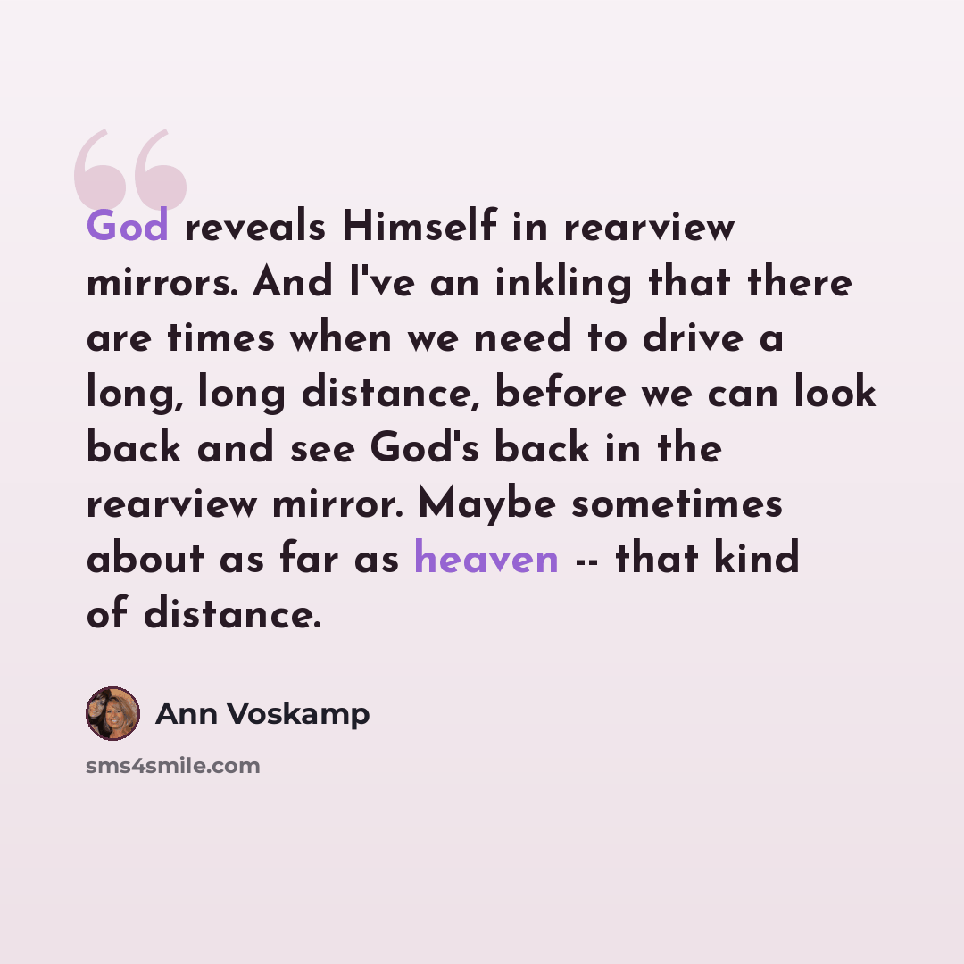 “God reveals Himself in rearview mirrors. And I've an inkling that there are times when we need to drive a long, long distance, before we can look back and see God's back in the rearview mirror. Maybe sometimes about as far as heaven -- that kind of distance.” quote by Ann Voskamp