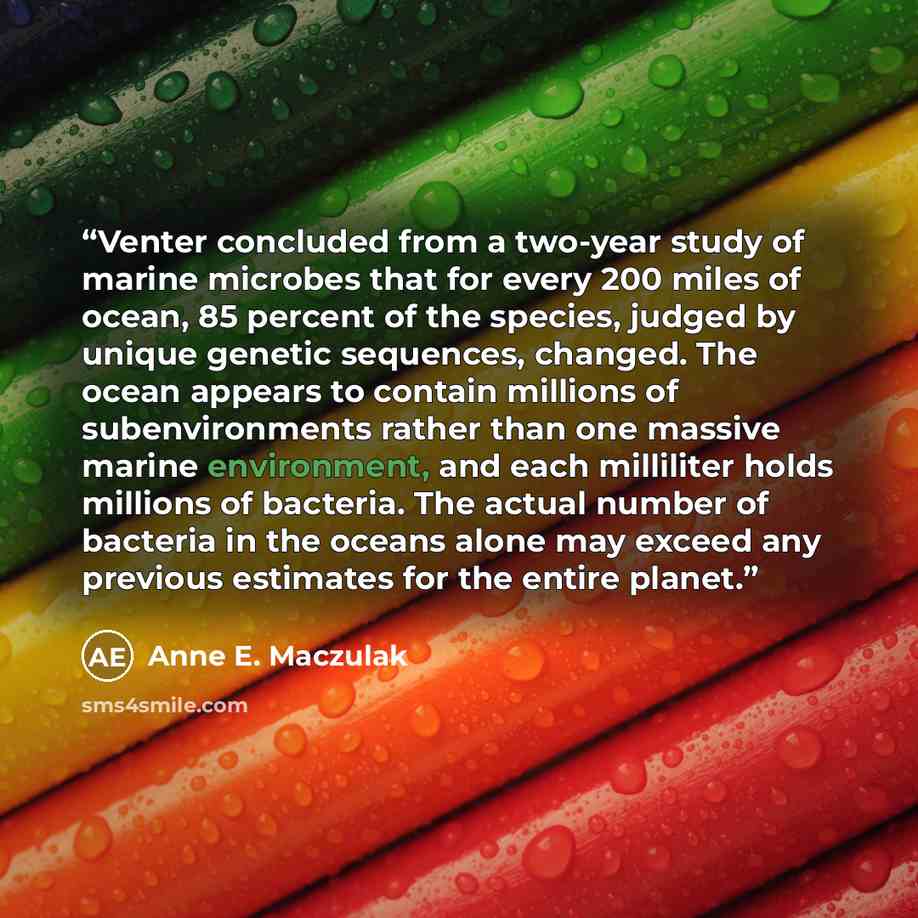 “Venter concluded from a two-year study of marine microbes that for every 200 miles of ocean, 85 percent of the species, judged by unique genetic sequences, changed. The ocean appears to contain millions of subenvironments rather than one massive marine environment, and each milliliter holds…” quote by Anne E. Maczulak