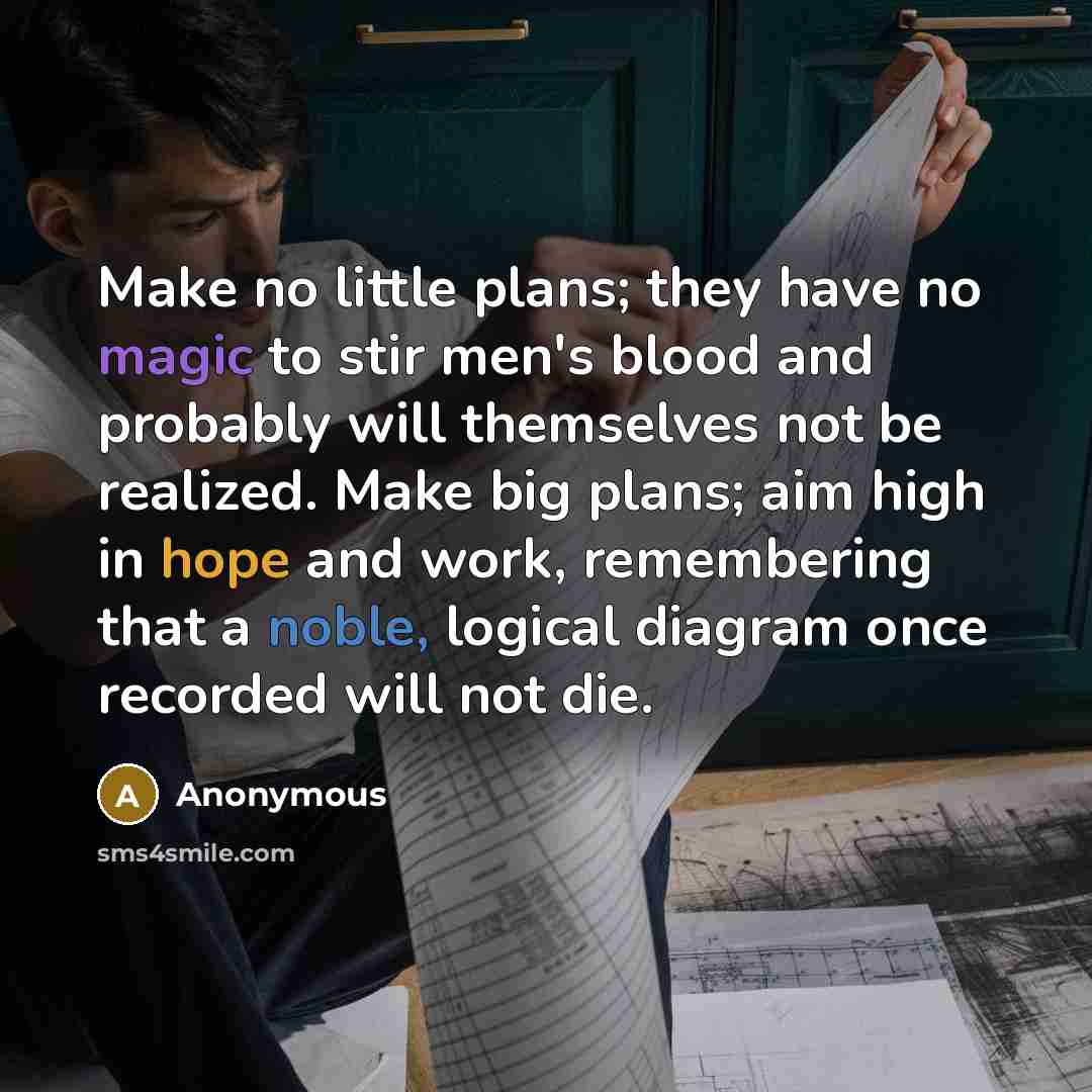 “Make no little plans; they have no magic to stir men's blood and probably will themselves not be realized. Make big plans; aim high in hope and work, remembering that a noble, logical diagram once recorded will not die.” quote by Anonymous