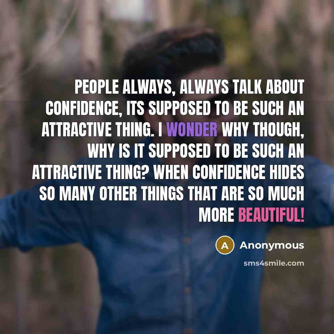 “People always, always talk about confidence, its supposed to be such an attractive thing. I wonder why though, why is it supposed to be such an attractive thing? When confidence hides so many other things that are so much more beautiful!” quote by Anonymous