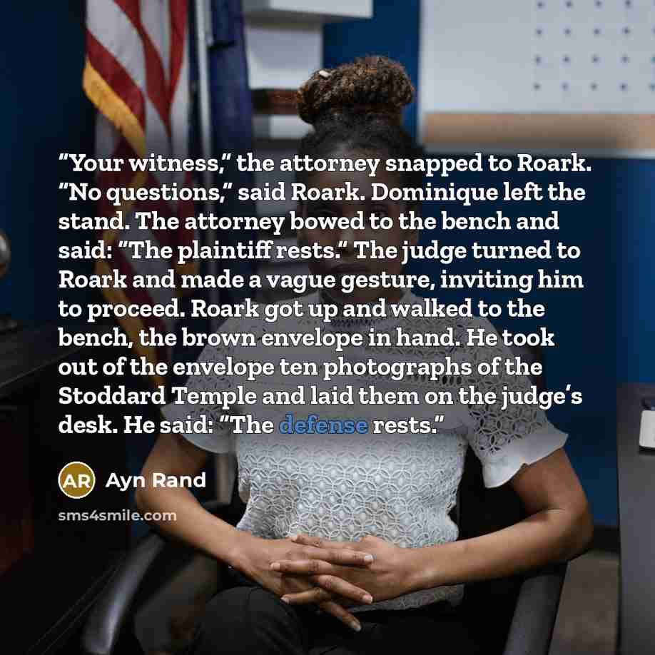 “Your witness,” the attorney snapped to Roark. “No questions,” said Roark. Dominique left the stand. The attorney bowed to the bench and said: “The plaintiff rests.” The judge turned to Roark and made a vague gesture, inviting him to proceed. Roark got up and walked to the bench, the brown envelope…” quote by Ayn Rand