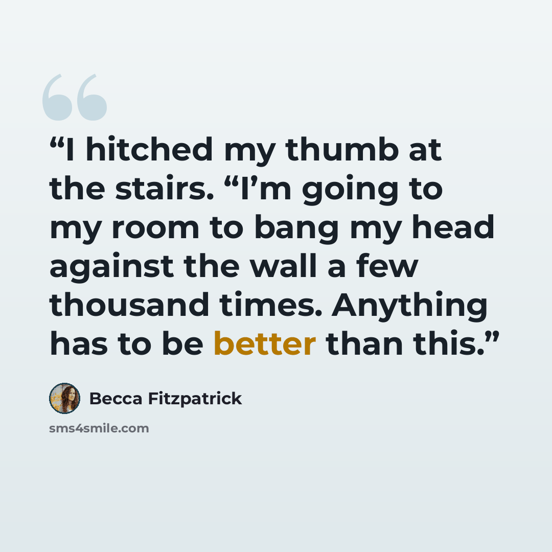 “I hitched my thumb at the stairs. “I’m going to my room to bang my head against the wall a few thousand times. Anything has to be better than this.” quote by Becca Fitzpatrick