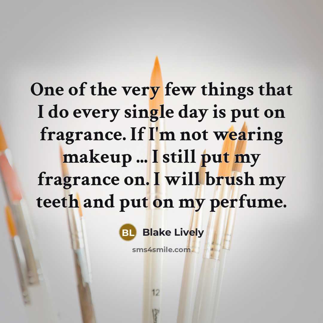 “One of the very few things that I do every single day is put on fragrance. If I'm not wearing makeup ... I still put my fragrance on. I will brush my teeth and put on my perfume.” quote by Blake Lively