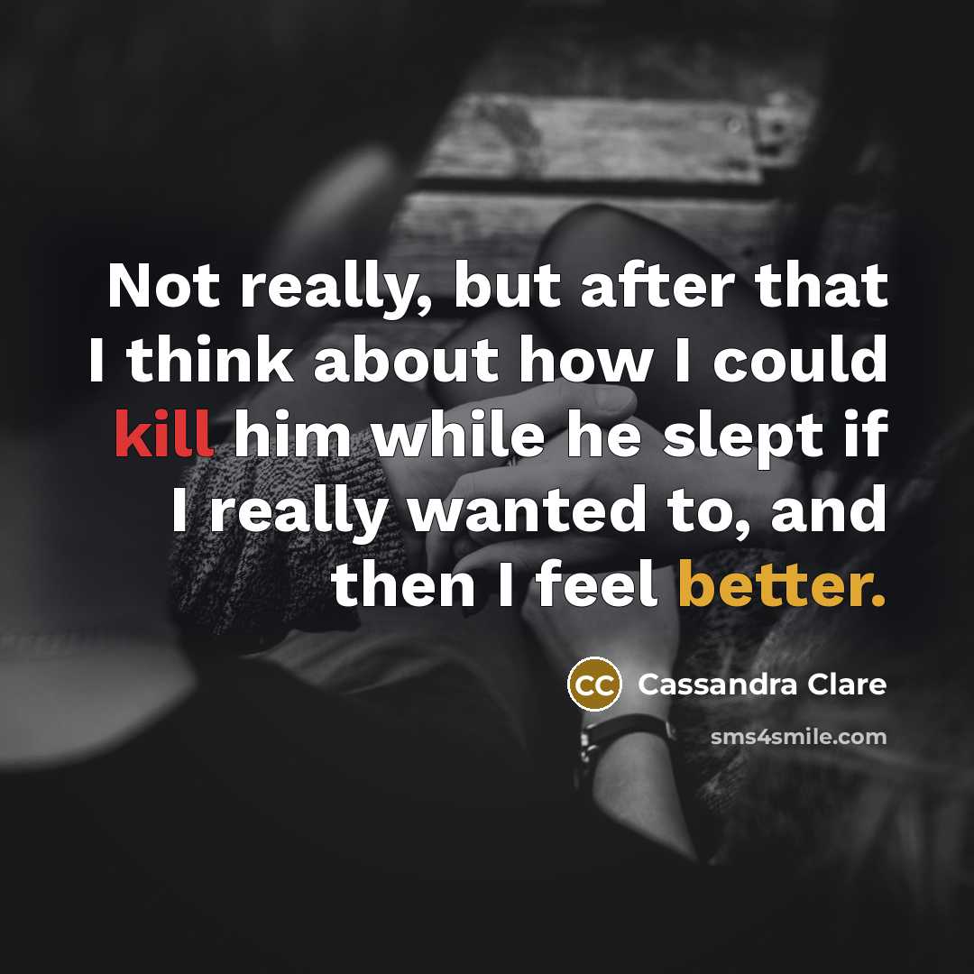 “Not really, but after that I think about how I could kill him while he slept if I really wanted to, and then I feel better.” quote by Cassandra Clare
