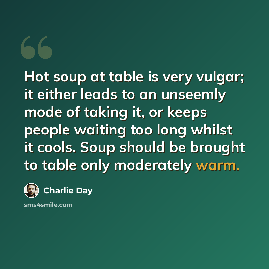 “Hot soup at table is very vulgar; it either leads to an unseemly mode of taking it, or keeps people waiting too long whilst it cools. Soup should be brought to table only moderately warm.” quote by Charlie Day