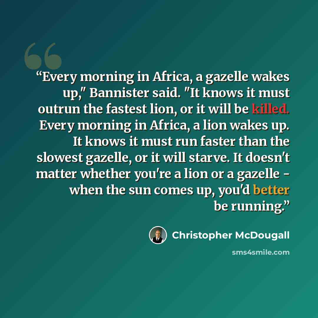 “Every morning in Africa, a gazelle wakes up," Bannister said. "It knows it must outrun the fastest lion, or it will be killed. Every morning in Africa, a lion wakes up. It knows it must run faster than the slowest gazelle, or it will starve. It doesn't matter whether you're a lion or a gazelle…” quote by Christopher McDougall