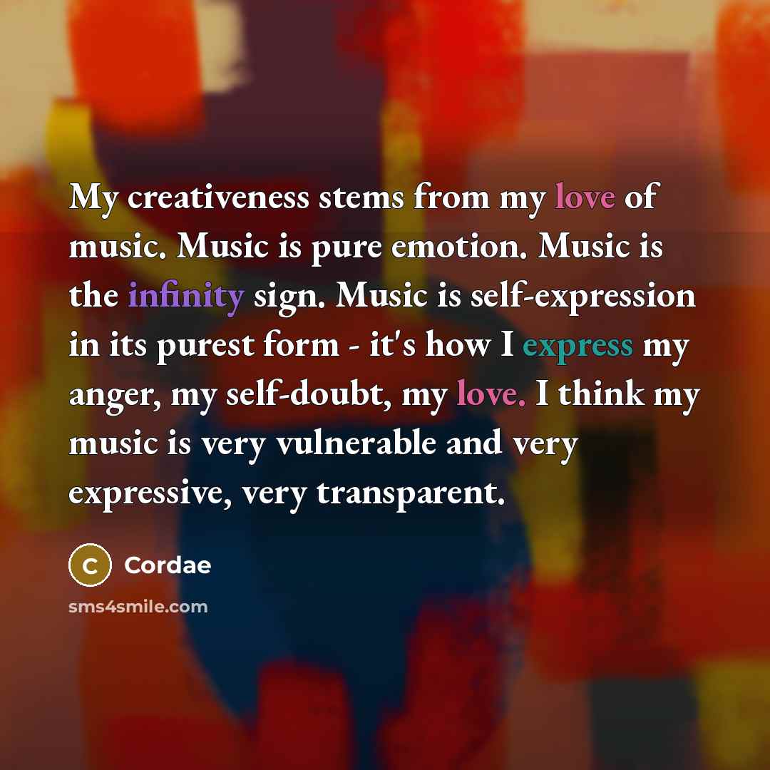 “My creativeness stems from my love of music. Music is pure emotion. Music is the infinity sign. Music is self-expression in its purest form - it's how I express my anger, my self-doubt, my love. I think my music is very vulnerable and very expressive, very transparent.” quote by Cordae