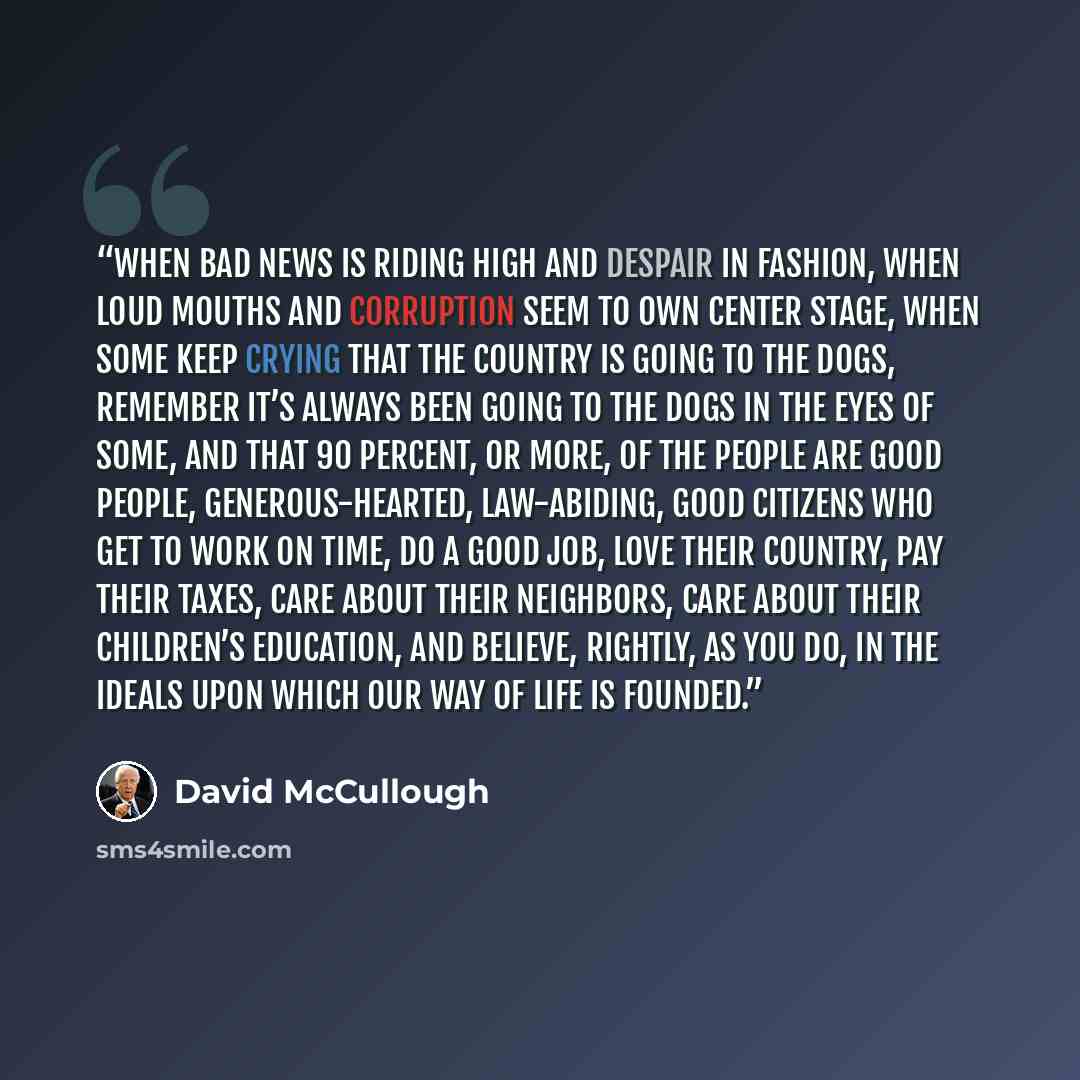 “When bad news is riding high and despair in fashion, when loud mouths and corruption seem to own center stage, when some keep crying that the country is going to the dogs, remember it’s always been going to the dogs in the eyes of some, and that 90 percent, or more, of the people are good people…” quote by David McCullough