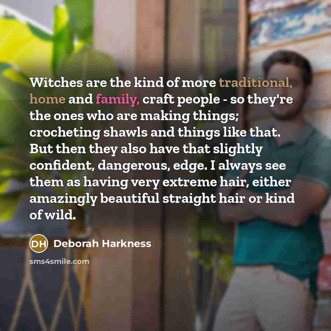 “Witches are the kind of more traditional, home and family, craft people - so they're the ones who are making things; crocheting shawls and things like that. But then they also have that slightly confident, dangerous, edge. I always see them as having very extreme hair, either amazingly beautiful…” quote by Deborah Harkness