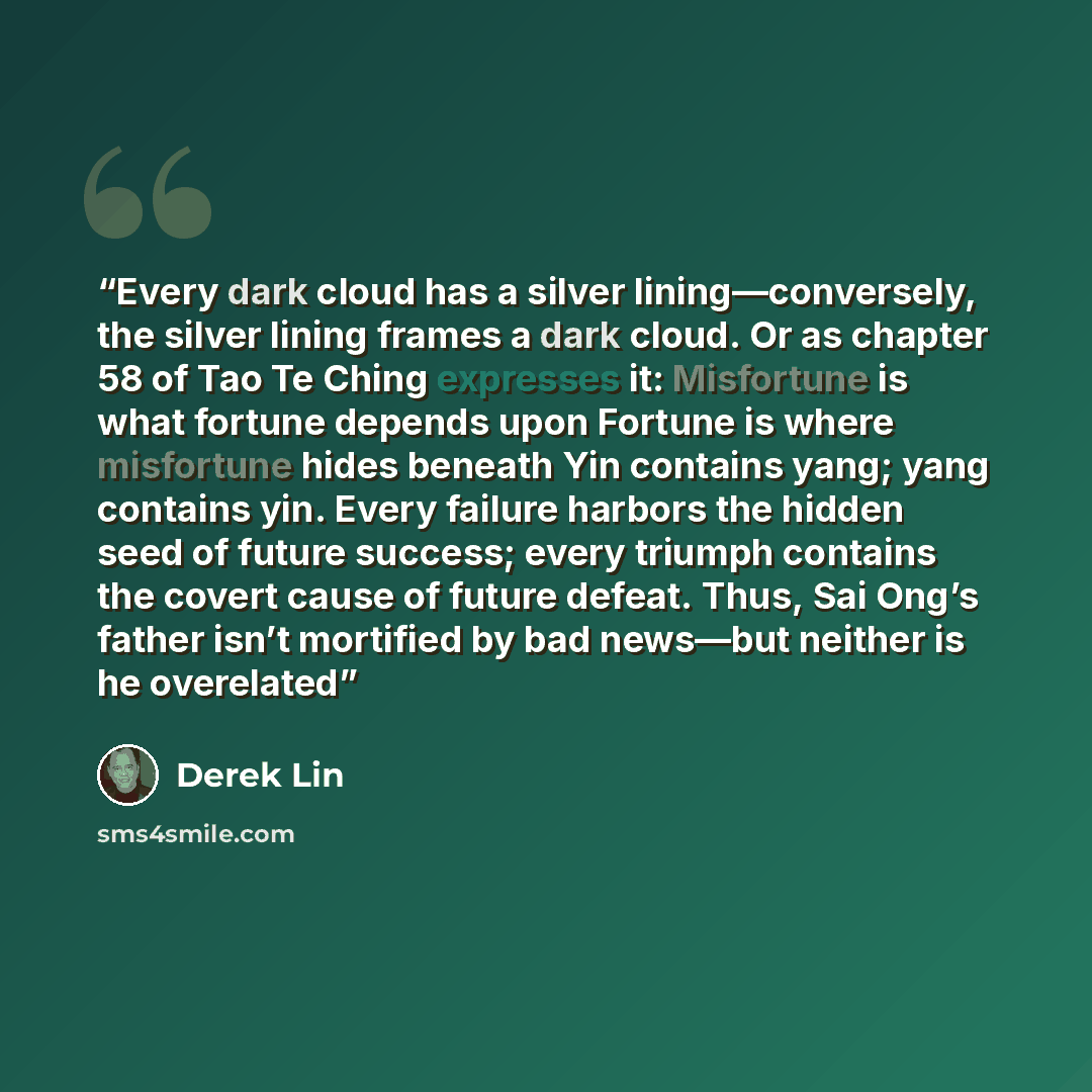 “Every dark cloud has a silver lining—conversely, the silver lining frames a dark cloud. Or as chapter 58 of Tao Te Ching expresses it: Misfortune is what fortune depends upon Fortune is where misfortune hides beneath Yin contains yang; yang contains yin. Every failure harbors the hidden seed of…” quote by Derek Lin