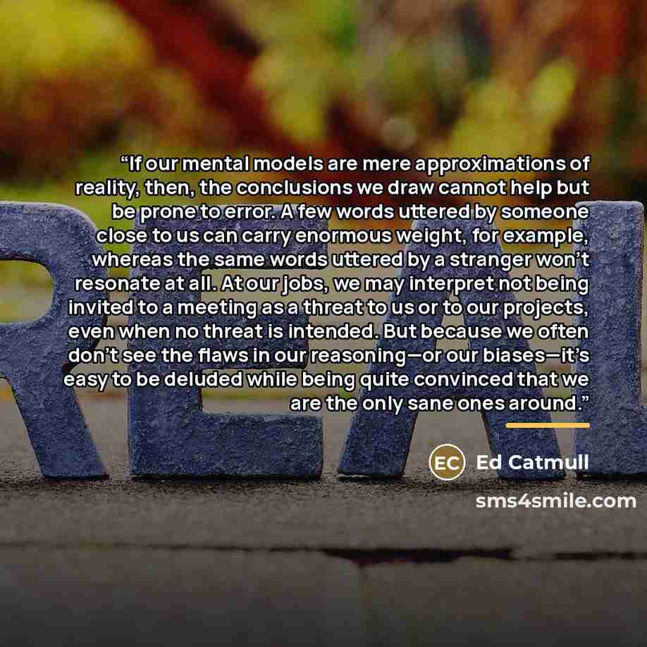 “If our mental models are mere approximations of reality, then, the conclusions we draw cannot help but be prone to error. A few words uttered by someone close to us can carry enormous weight, for example, whereas the same words uttered by a stranger won’t resonate at all. At our jobs, we may…” quote by Ed Catmull