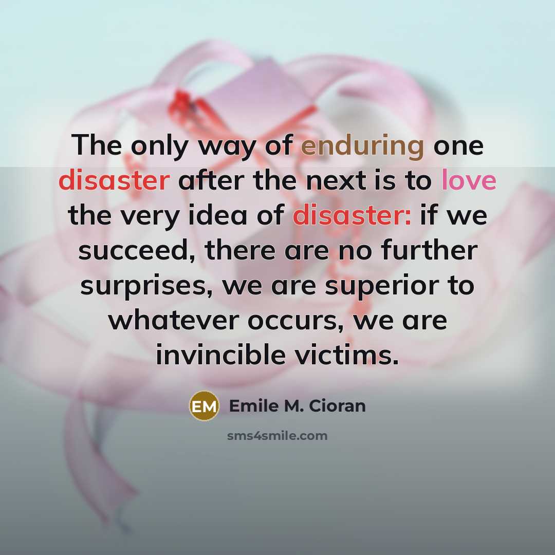 “The only way of enduring one disaster after the next is to love the very idea of disaster: if we succeed, there are no further surprises, we are superior to whatever occurs, we are invincible victims.” quote by Emile M. Cioran