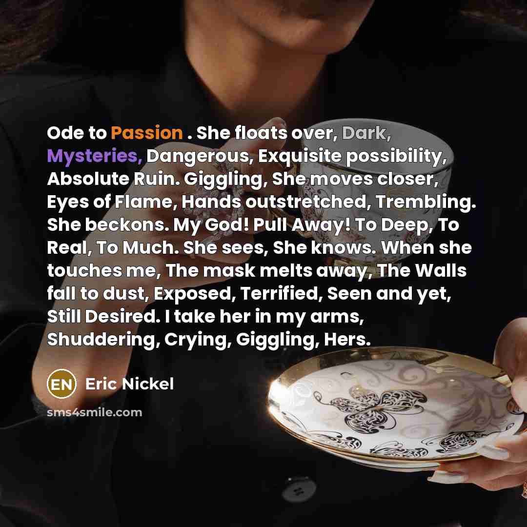 “Ode to Passion . She floats over, Dark, Mysteries, Dangerous, Exquisite possibility, Absolute Ruin. Giggling, She moves closer, Eyes of Flame, Hands outstretched, Trembling. She beckons. My God! Pull Away! To Deep, To Real, To Much. She sees, She knows. When she touches me, The mask melts away…” quote by Eric Nickel