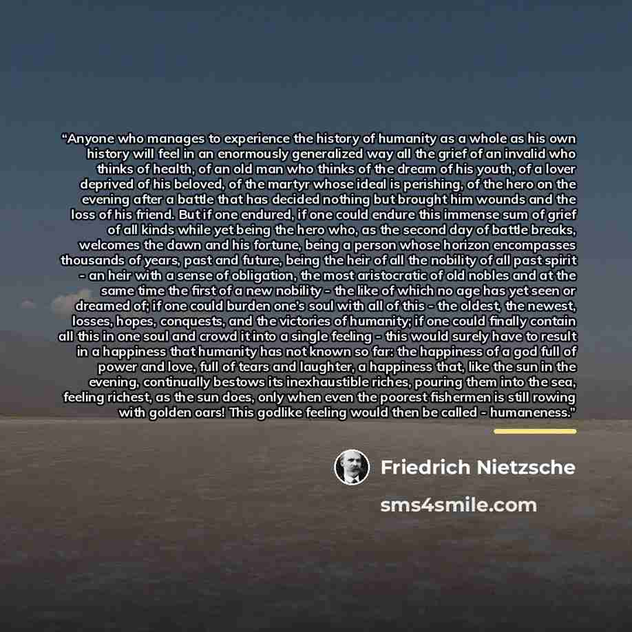 “Anyone who manages to experience the history of humanity as a whole as his own history will feel in an enormously generalized way all the grief of an invalid who thinks of health, of an old man who thinks of the dream of his youth, of a lover deprived of his beloved, of the martyr whose ideal is…” quote by Friedrich Nietzsche