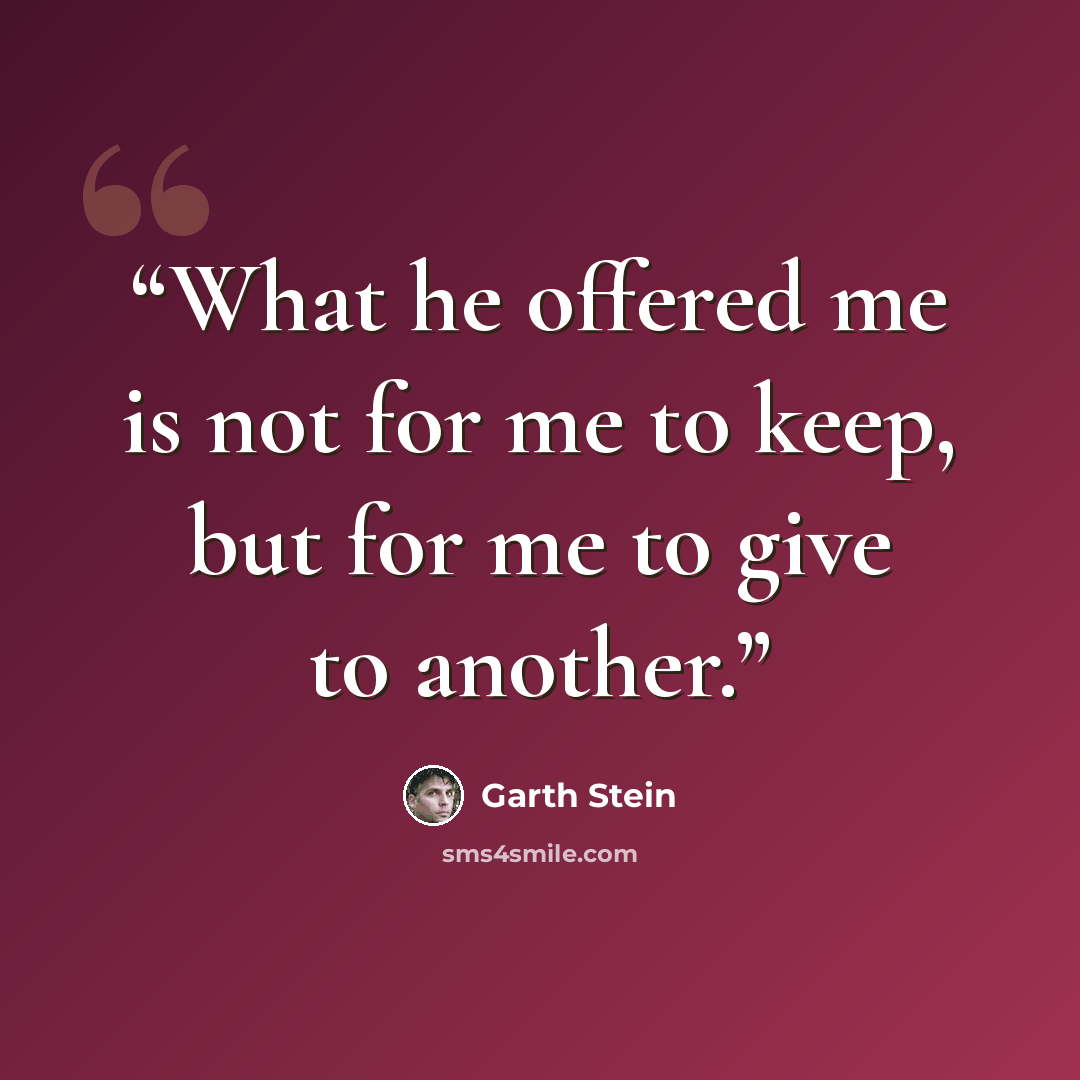 “What he offered me is not for me to keep, but for me to give to another.” quote by Garth Stein