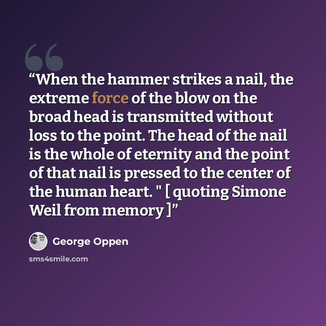 “When the hammer strikes a nail, the extreme force of the blow on the broad head is transmitted without loss to the point. The head of the nail is the whole of eternity and the point of that nail is pressed to the center of the human heart. " [ quoting Simone Weil from memory ]” quote by George Oppen
