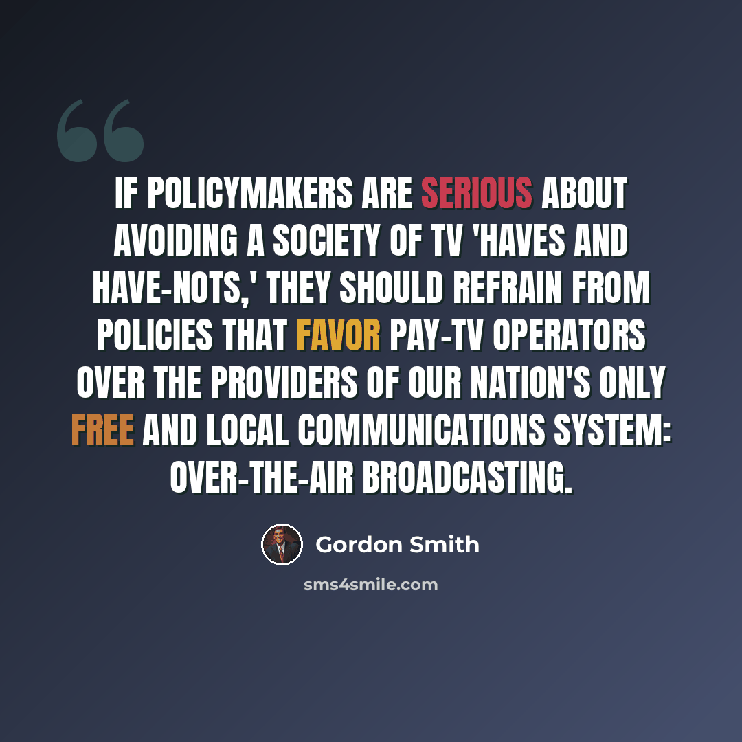 “If policymakers are serious about avoiding a society of TV 'haves and have-nots,' they should refrain from policies that favor pay-TV operators over the providers of our nation's only free and local communications system: over-the-air broadcasting.” quote by Gordon Smith