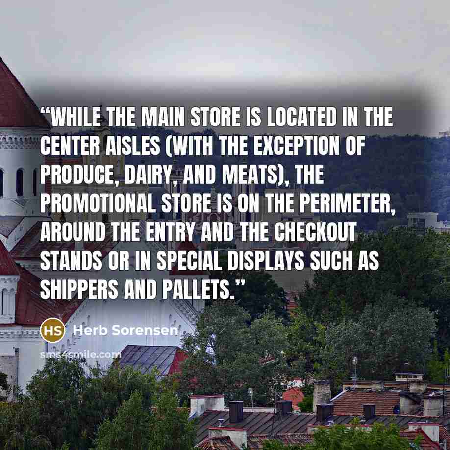 “While the main store is located in the center aisles (with the exception of produce, dairy, and meats), the promotional store is on the perimeter, around the entry and the checkout stands or in special displays such as shippers and pallets.” quote by Herb Sorensen