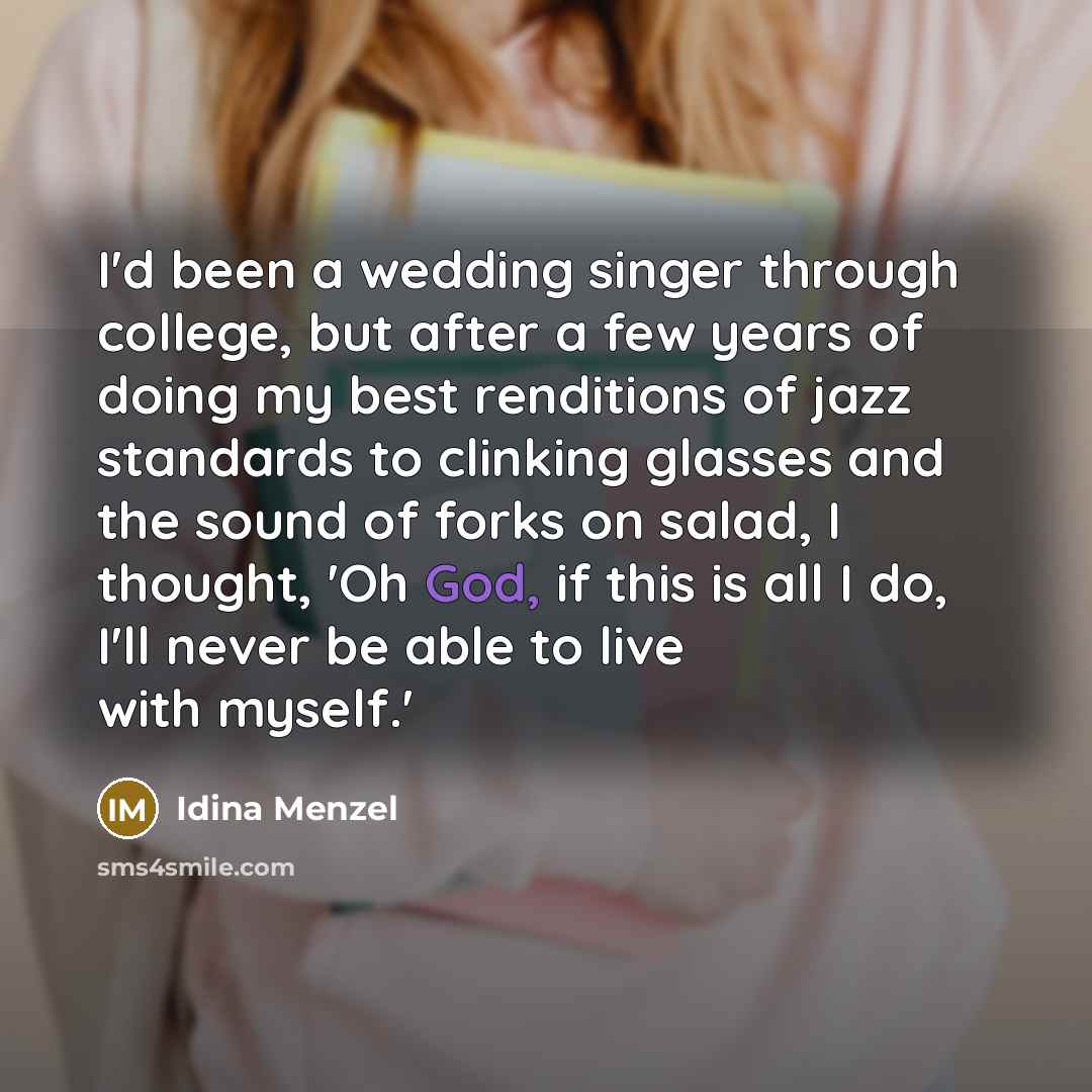 “I'd been a wedding singer through college, but after a few years of doing my best renditions of jazz standards to clinking glasses and the sound of forks on salad, I thought, 'Oh God, if this is all I do, I'll never be able to live with myself.'” quote by Idina Menzel