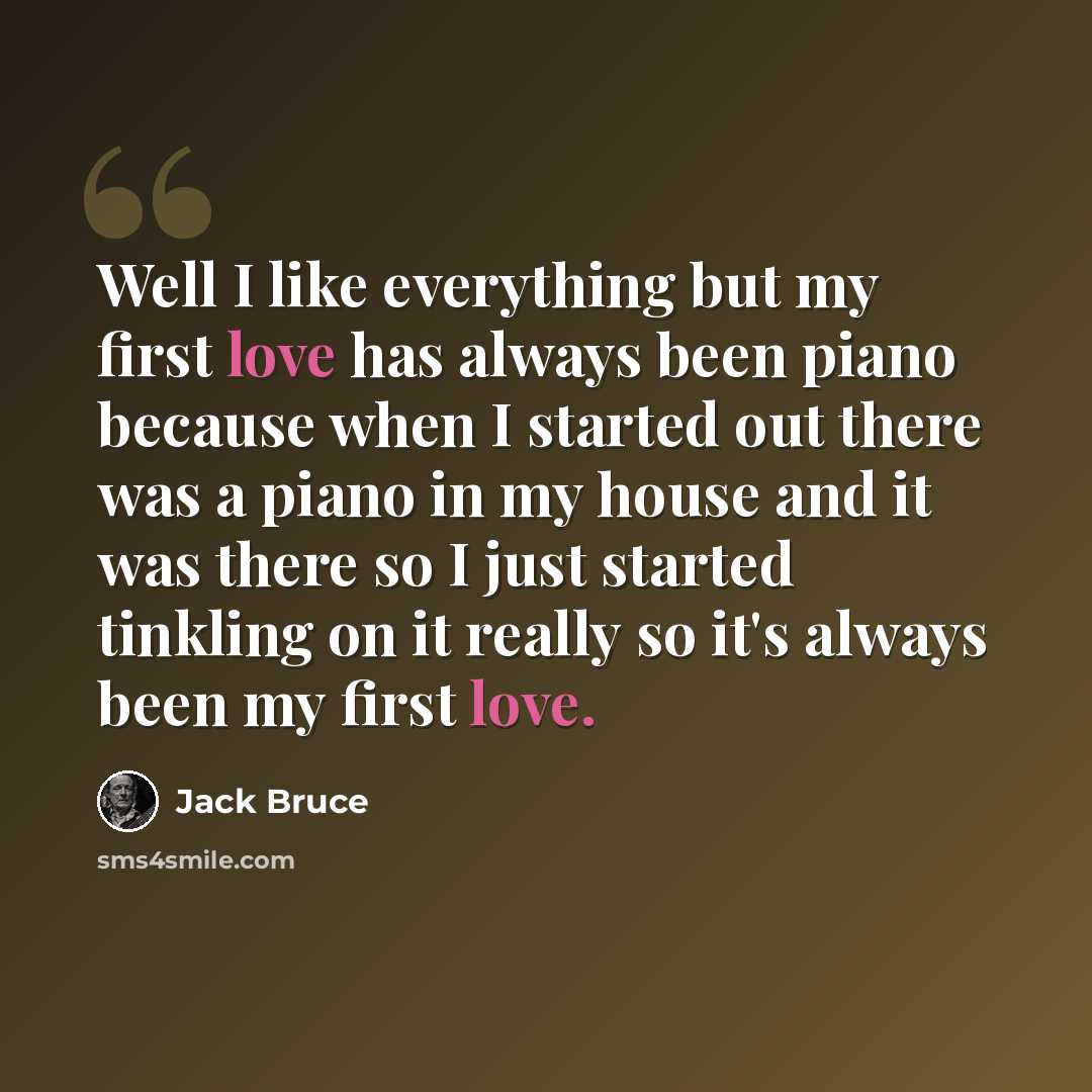 “Well I like everything but my first love has always been piano because when I started out there was a piano in my house and it was there so I just started tinkling on it really so it's always been my first love.” quote by Jack Bruce