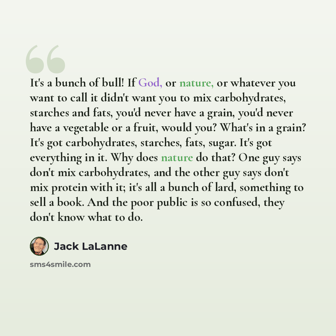 “It's a bunch of bull! If God, or nature, or whatever you want to call it didn't want you to mix carbohydrates, starches and fats, you'd never have a grain, you'd never have a vegetable or a fruit, would you? What's in a grain? It's got carbohydrates, starches, fats, sugar. It's got everything in…” quote by Jack LaLanne
