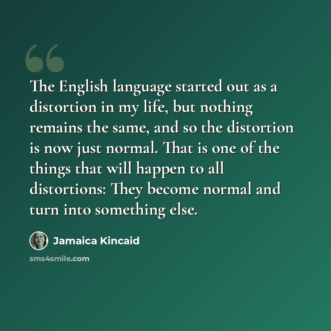 “The English language started out as a distortion in my life, but nothing remains the same, and so the distortion is now just normal. That is one of the things that will happen to all distortions: They become normal and turn into something else.” quote by Jamaica Kincaid