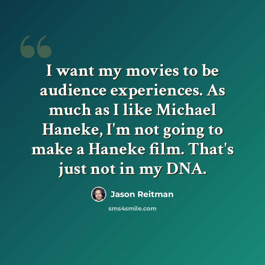 “I want my movies to be audience experiences. As much as I like Michael Haneke, I'm not going to make a Haneke film. That's just not in my DNA.” quote by Jason Reitman