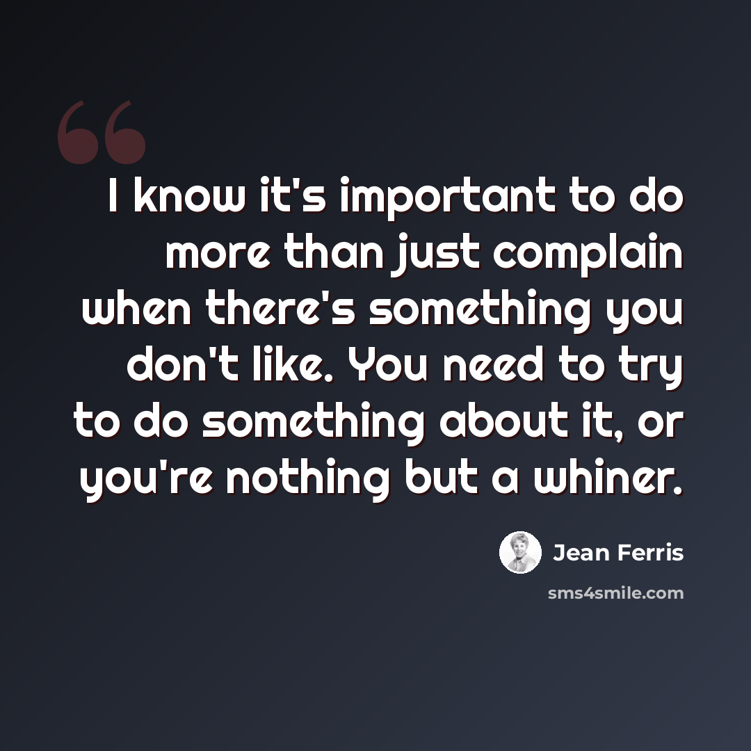 “I know it's important to do more than just complain when there's something you don't like. You need to try to do something about it, or you're nothing but a whiner.” quote by Jean Ferris