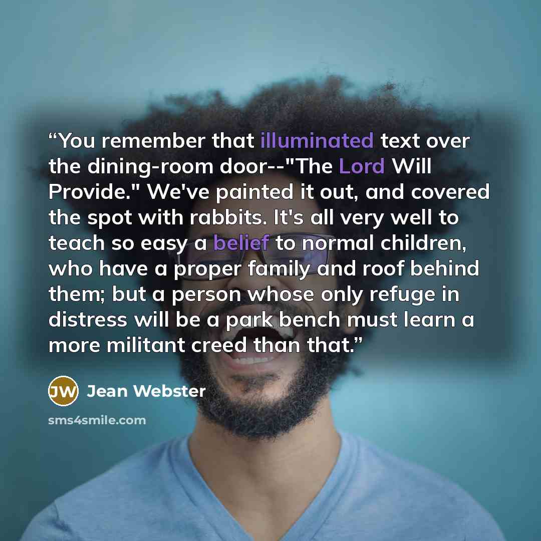 “You remember that illuminated text over the dining-room door--"The Lord Will Provide." We've painted it out, and covered the spot with rabbits. It's all very well to teach so easy a belief to normal children, who have a proper family and roof behind them; but a person whose only refuge in distress…” quote by Jean Webster