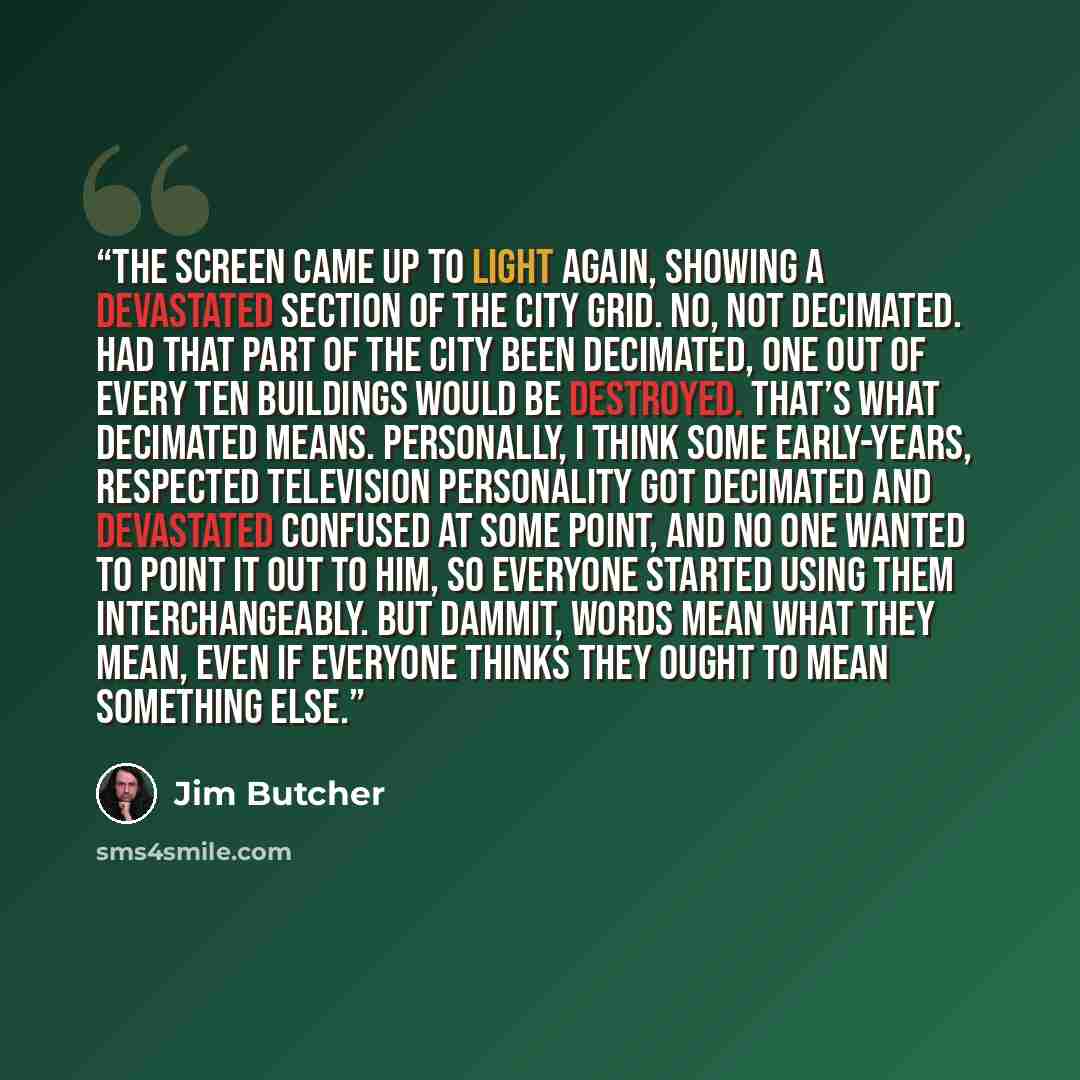 “The screen came up to light again, showing a devastated section of the city grid. No, not decimated. Had that part of the city been decimated, one out of every ten buildings would be destroyed. That’s what decimated means. Personally, I think some early-years, respected television personality got…” quote by Jim Butcher