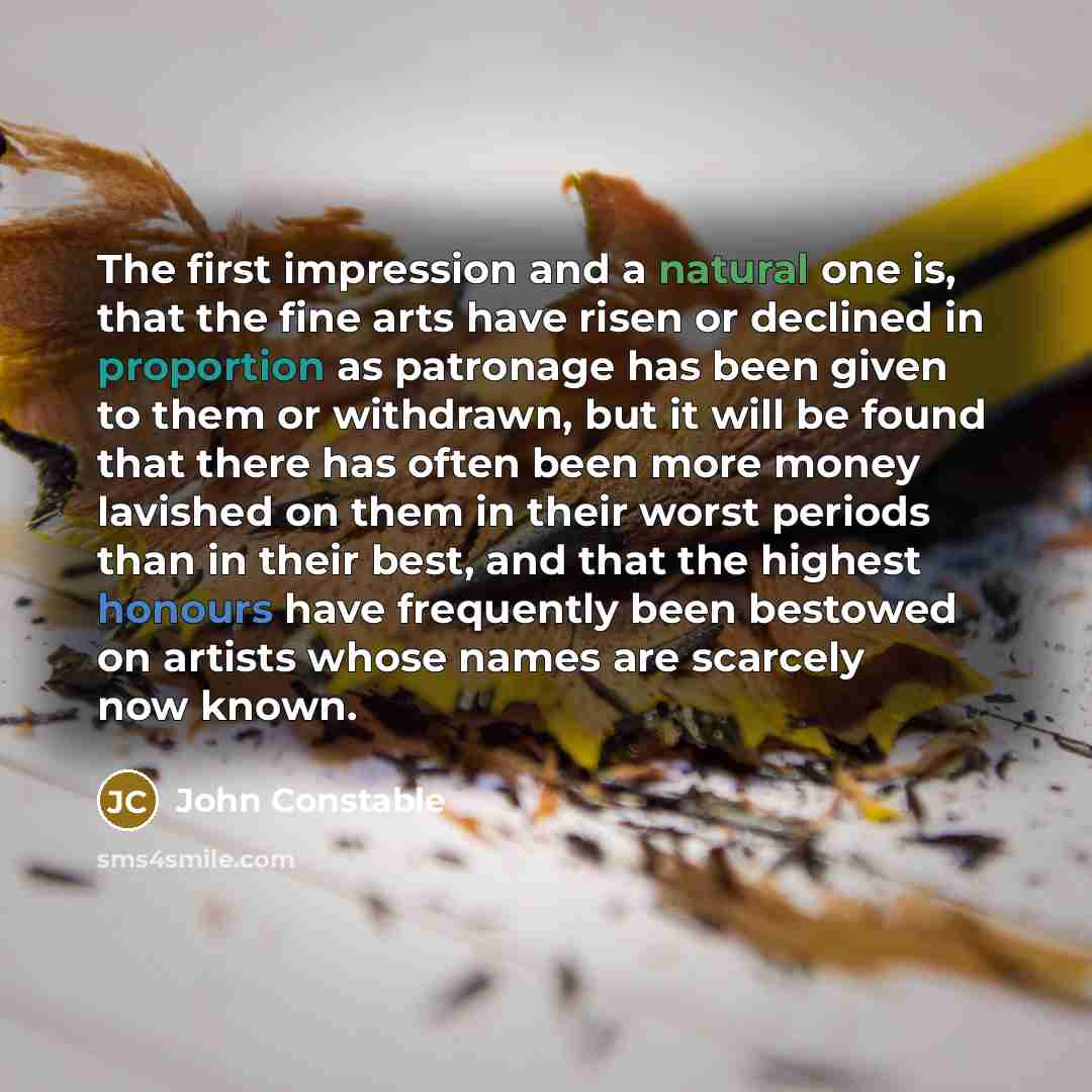“The first impression and a natural one is, that the fine arts have risen or declined in proportion as patronage has been given to them or withdrawn, but it will be found that there has often been more money lavished on them in their worst periods than in their best, and that the highest honours…” quote by John Constable