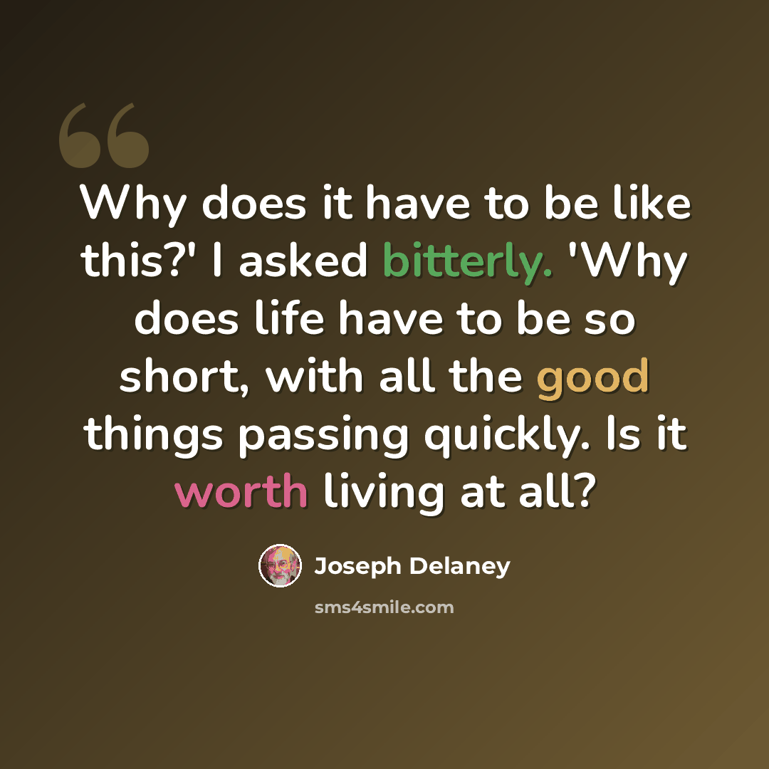 “Why does it have to be like this?' I asked bitterly. 'Why does life have to be so short, with all the good things passing quickly. Is it worth living at all?” quote by Joseph Delaney