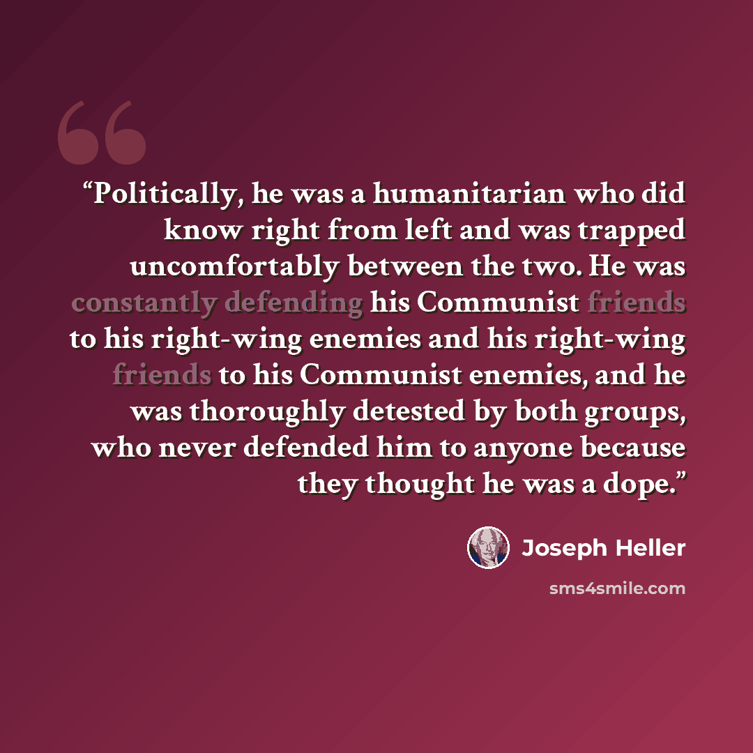 “Politically, he was a humanitarian who did know right from left and was trapped uncomfortably between the two. He was constantly defending his Communist friends to his right-wing enemies and his right-wing friends to his Communist enemies, and he was thoroughly detested by both groups, who never…” quote by Joseph Heller