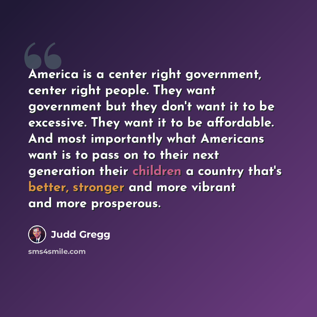 “America is a center right government, center right people. They want government but they don't want it to be excessive. They want it to be affordable. And most importantly what Americans want is to pass on to their next generation their children a country that's better, stronger and more vibrant…” quote by Judd Gregg