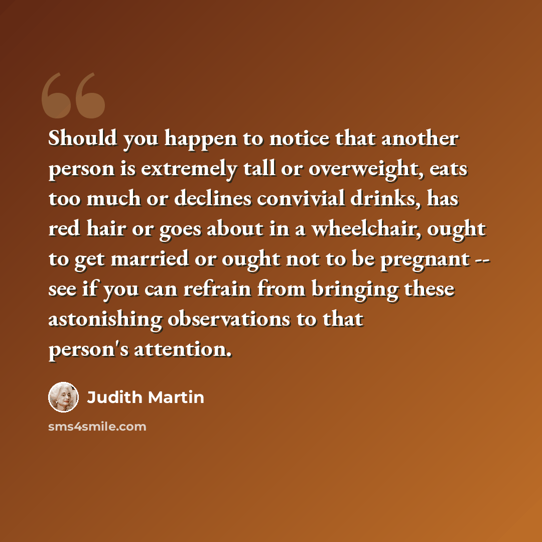 “Should you happen to notice that another person is extremely tall or overweight, eats too much or declines convivial drinks, has red hair or goes about in a wheelchair, ought to get married or ought not to be pregnant -- see if you can refrain from bringing these astonishing observations to that…” quote by Judith Martin