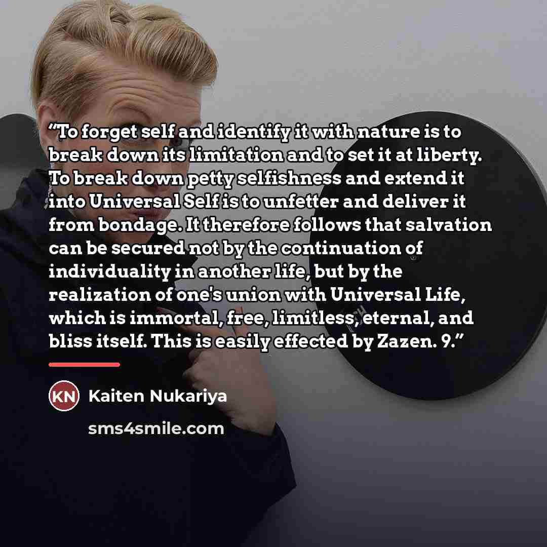 “To forget self and identify it with nature is to break down its limitation and to set it at liberty. To break down petty selfishness and extend it into Universal Self is to unfetter and deliver it from bondage. It therefore follows that salvation can be secured not by the continuation of…” quote by Kaiten Nukariya