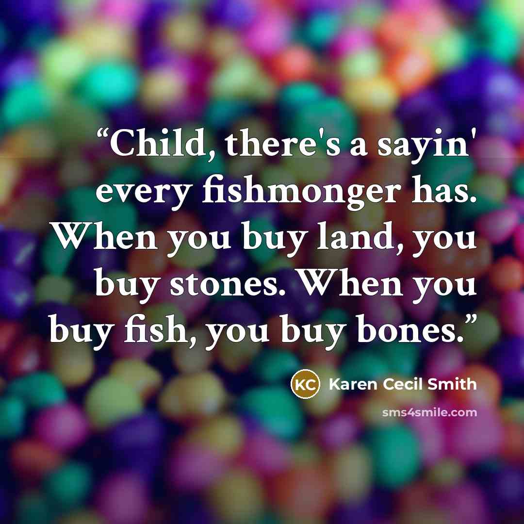 “Child, there's a sayin' every fishmonger has. When you buy land, you buy stones. When you buy fish, you buy bones.” quote by Karen Cecil Smith