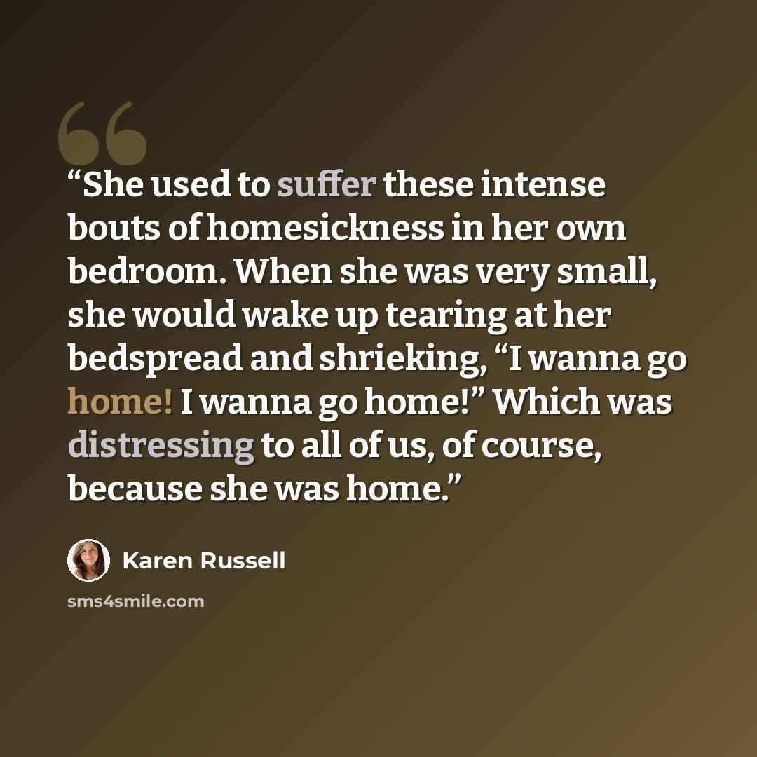 “She used to suffer these intense bouts of homesickness in her own bedroom. When she was very small, she would wake up tearing at her bedspread and shrieking, “I wanna go home! I wanna go home!” Which was distressing to all of us, of course, because she was home.” quote by Karen Russell